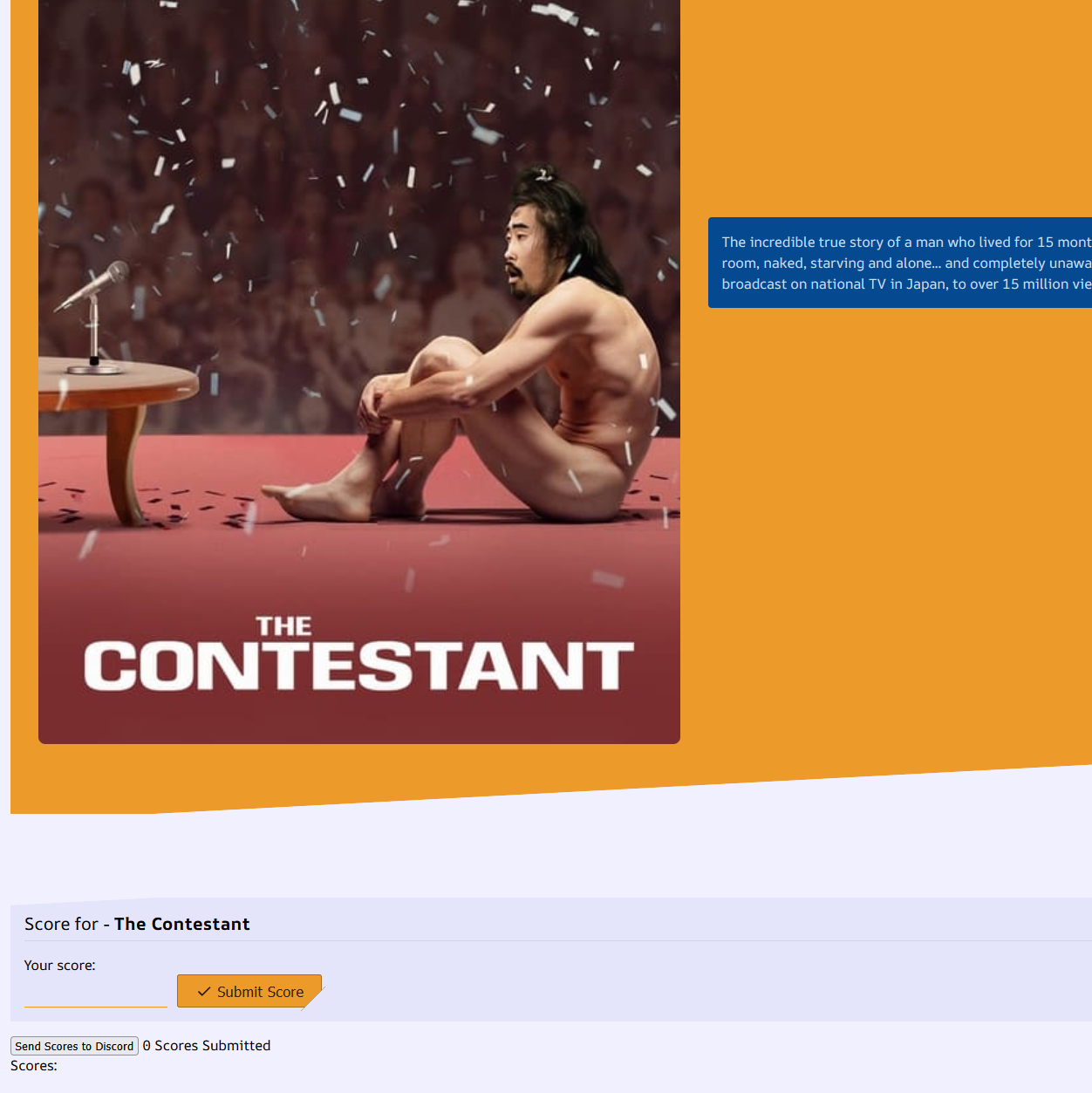 
            Film website with poster of a movie and description. The poster displays a short table with a microphone on top
            next to it is a, sitting, naked Japanese man, back dropped with a blurred out crowd. Underneath is the name:
            THE CONTESTANT.
            
            The following description is beside the poster: The incredible true story of a man who lived for 15 months 
            trapped inside a small room, naked, starving and alone... and completely unaware that his life was being broadcast on 
            national TV in Japan, to over 15 million viewers a week.

            Underneath is a form to add your score as well as a button for sending scores to Discord and the number of scores currently submitted.
        